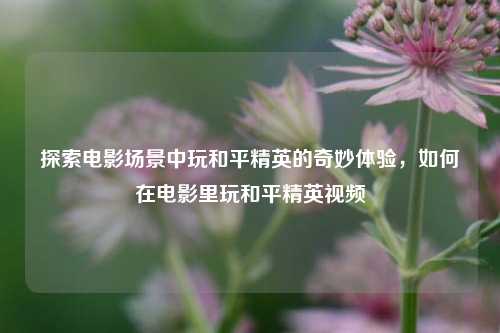 探索电影场景中玩和平精英的奇妙体验，如何在电影里玩和平精英视频