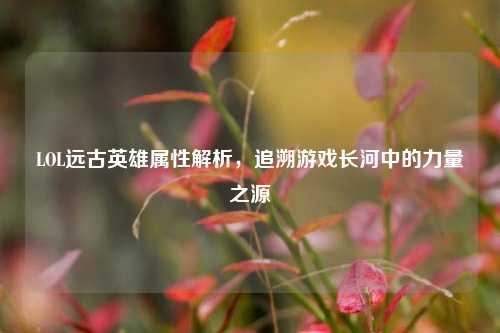 LOL远古英雄属性解析，追溯游戏长河中的力量之源