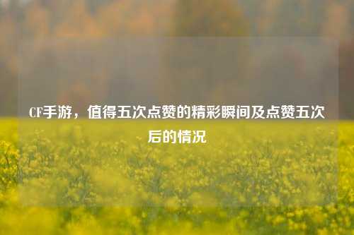 CF手游，值得五次点赞的精彩瞬间及点赞五次后的情况