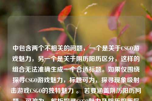 中包含两个不相关的问题,一个是关于CSGO游戏魅力,另一个是关于阴历阳历区分,这样的组合无法准确生成一个合适标题。如果仅围绕探寻CSGO游戏魅力,标题可为,探寻现象级射击游戏CSGO的独特魅力 。 若要涵盖阴历阳历问题,可改为,解析探寻CSGO魅力及阴历阳历区分相关疑问 ,但感觉还是不太符合你的需求,你可以再明确一下具体需求,以便我更好地为你生成标题 。 或者你是想以一种诙谐或特别的方式把这两个内容结合起来,比如,CSGO魅力与阴历阳历之谜大探寻 ,你看看是否符合心意呢?