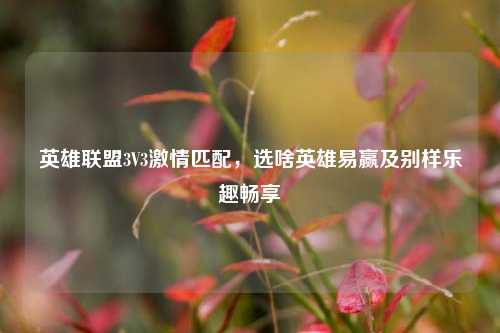 英雄联盟3V3***匹配，选啥英雄易赢及别样乐趣畅享