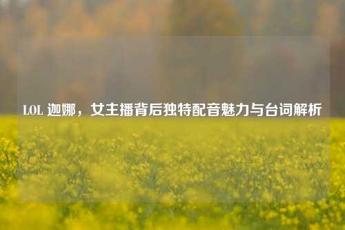 LOL 迦娜,女主播背后独特配音魅力与台词解析