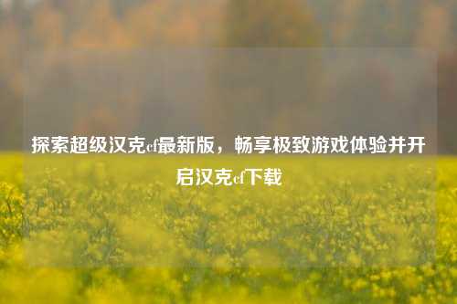 探索超级汉克cf最新版，畅享极致游戏体验并开启汉克cf下载