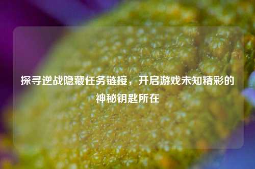 探寻逆战隐藏任务链接，开启游戏未知精彩的神秘钥匙所在