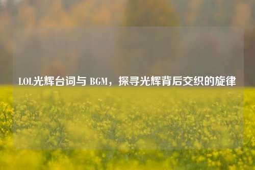LOL光辉台词与 BGM，探寻光辉背后交织的旋律