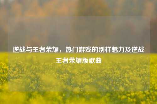 逆战与王者荣耀,热门游戏的别样魅力及逆战王者荣耀版歌曲