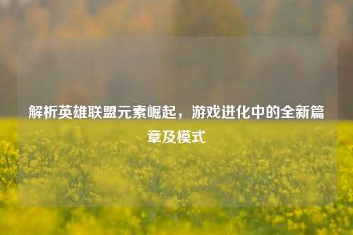 解析英雄联盟元素崛起,游戏进化中的全新篇章及模式