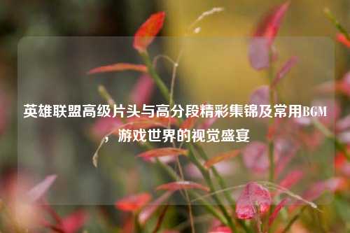 英雄联盟高级片头与高分段精彩集锦及常用BGM,游戏世界的视觉盛宴