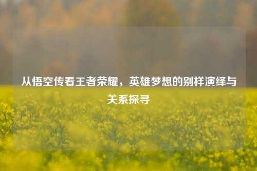 从悟空传看王者荣耀，英雄梦想的别样演绎与关系探寻