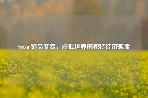 Steam饰品交易，虚拟世界的独特经济现象
