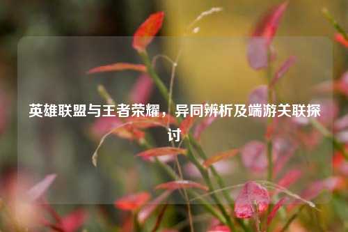 英雄联盟与王者荣耀，异同辨析及端游关联探讨