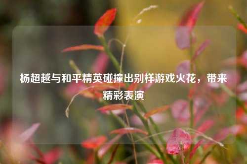 杨超越与和平精英碰撞出别样游戏火花，带来精彩表演