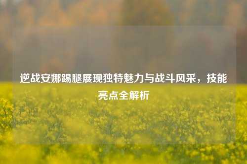 逆战安娜踢腿展现独特魅力与战斗风采,技能亮点全解析