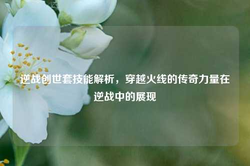 逆战创世套技能解析,穿越火线的传奇力量在逆战中的展现