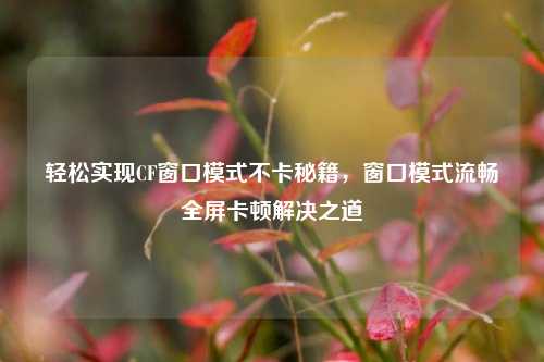 轻松实现CF窗口模式不卡秘籍，窗口模式流畅全屏卡顿解决之道