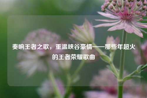 奏响王者之歌,重温峡谷豪情——那些年超火的王者荣耀歌曲
