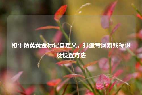和平精英黄金标记自定义，打造专属游戏标识及设置 *** 