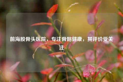 前海股骨头医院，专注骨骼健康，其评价受关注