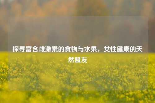 探寻富含雌激素的食物与水果，女性健康的天然盟友