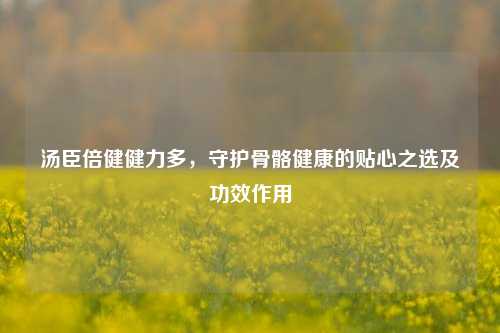 汤臣倍健健力多,守护骨骼健康的贴心之选及功效作用