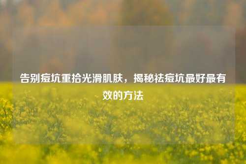 告别痘坑重拾光滑肌肤，揭秘祛痘坑更好最有效的 *** 