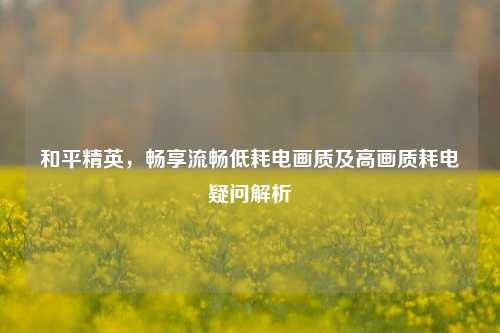和平精英,畅享流畅低耗电画质及高画质耗电疑问解析