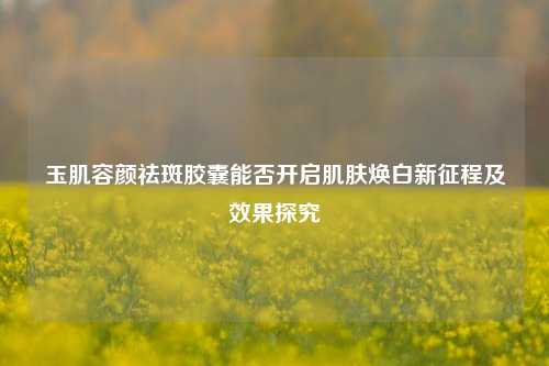 玉肌容颜祛斑胶囊能否开启肌肤焕白新征程及效果探究