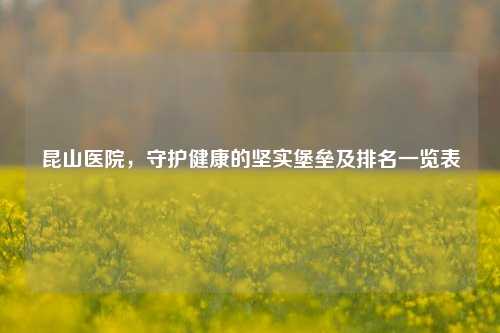 昆山医院，守护健康的坚实堡垒及排名一览表