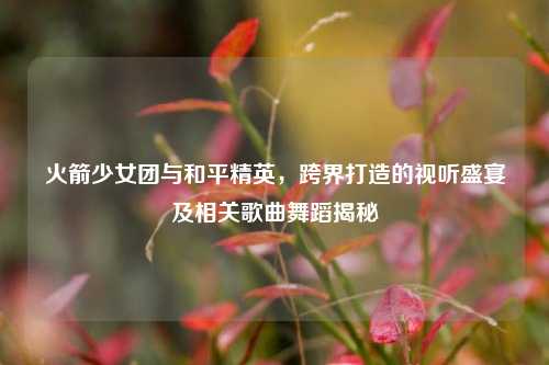 火箭少女团与和平精英，跨界打造的视听盛宴及相关歌曲舞蹈揭秘