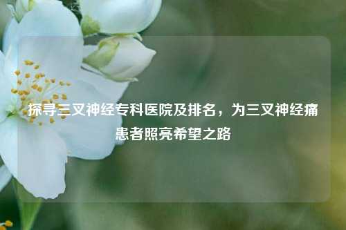 探寻三叉神经专科医院及排名，为三叉神经痛患者照亮希望之路