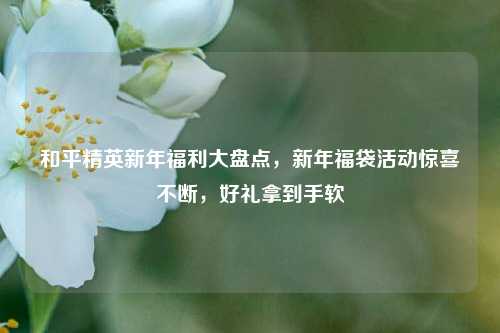 和平精英新年福利大盘点，新年福袋活动惊喜不断，好礼拿到手软