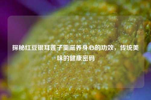 探秘红豆银耳莲子羹滋养身心的功效,传统美味的健康密码