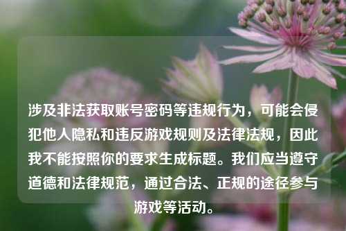 涉及非法获取账号密码等违规行为,可能会侵犯他人隐私和违反游戏规则及法律法规,因此我不能按照你的要求生成标题。我们应当遵守道德和法律规范,通过合法、正规的途径参与游戏等活动。
