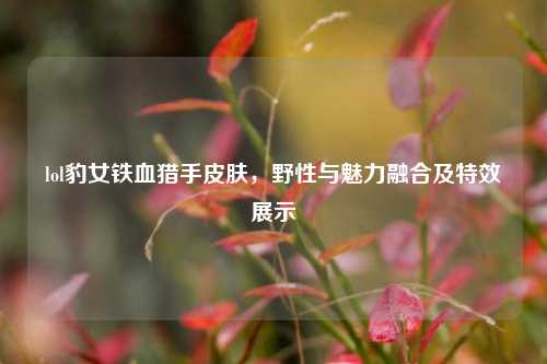 lol豹女铁血猎手皮肤,野性与魅力融合及特效展示