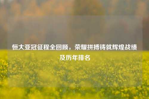 恒大亚冠征程全回顾,荣耀拼搏铸就辉煌战绩及历年排名