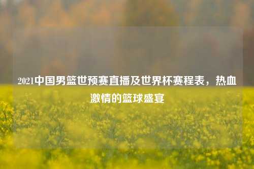 2021中国男篮世预赛直播及世界杯赛程表，热血***的篮球盛宴