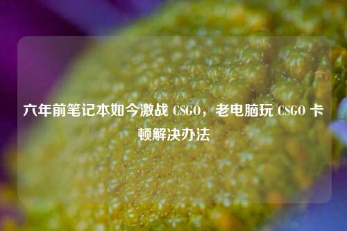 六年前笔记本如今激战 CSGO，老电脑玩 CSGO 卡顿解决办法