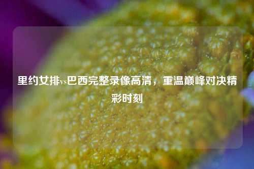 里约女排vs巴西完整录像高清，重温巅峰对决精彩时刻