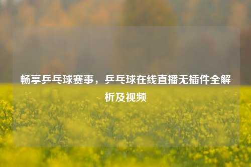 畅享乒乓球赛事，乒乓球在线直播无插件全解析及视频
