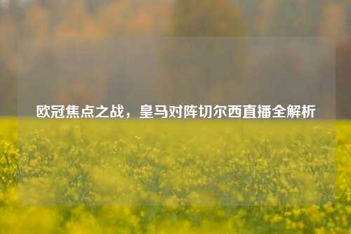 欧冠焦点之战，皇马对阵切尔西直播全解析