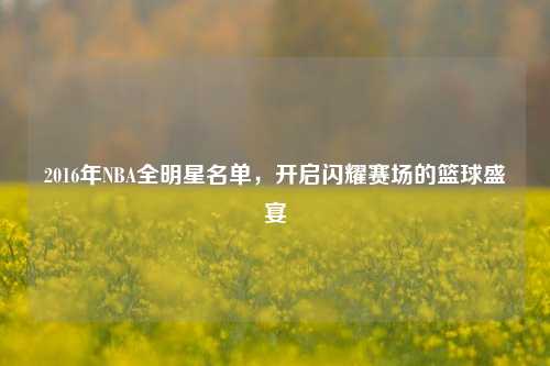 2016年NBA全明星名单，开启闪耀赛场的篮球盛宴