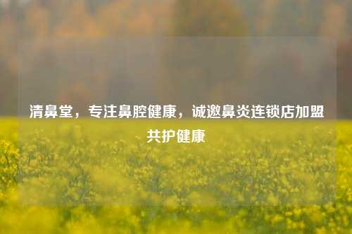 清鼻堂,专注鼻腔健康,诚邀鼻炎连锁店加盟共护健康