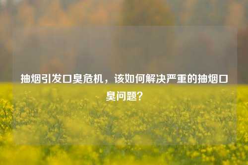 抽烟引发口臭危机，该如何解决严重的抽烟口臭问题？