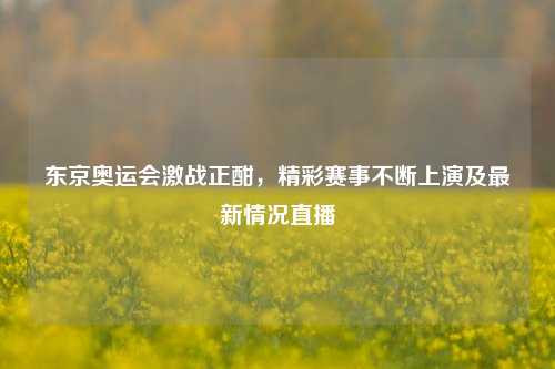 东京奥运会激战正酣，精彩赛事不断上演及最新情况直播