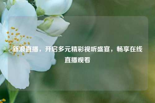 新浪直播，开启多元精彩视听盛宴，畅享在线直播观看