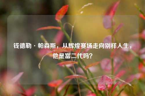 钱德勒·帕森斯，从辉煌赛场走向别样人生，他是富二代吗？
