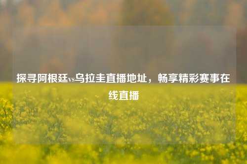 探寻阿根廷vs乌拉圭直播地址,畅享精彩赛事在线直播