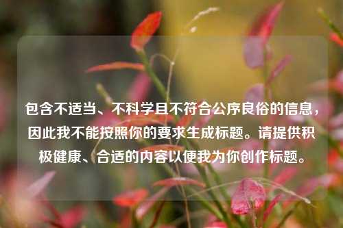 包含不适当、不科学且不符合公序良俗的信息,因此我不能按照你的要求生成标题。请提供积极健康、合适的内容以便我为你创作标题。
