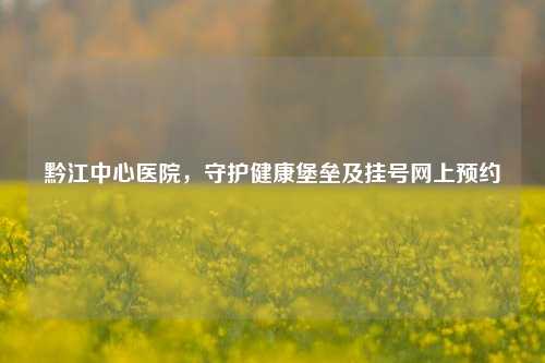 黔江中心医院，守护健康堡垒及挂号网上预约