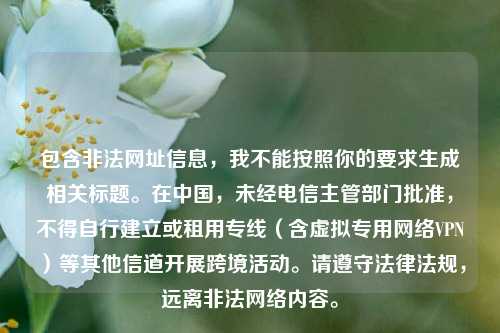 包含非法网址信息,我不能按照你的要求生成相关标题。在中国,未经电信主管部门批准,不得自行建立或租用专线(含虚拟专用 *** VPN)等其他信道开展跨境活动。请遵守法律法规,远离非法 *** 内容。